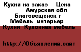 Кухни на заказ  › Цена ­ 15 000 - Амурская обл., Благовещенск г. Мебель, интерьер » Кухни. Кухонная мебель   